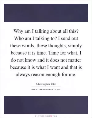 Why am I talking about all this? Who am I talking to? I send out these words, these thoughts, simply because it is time. Time for what, I do not know and it does not matter because it is what I want and that is always reason enough for me Picture Quote #1