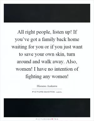 All right people, listen up! If you’ve got a family back home waiting for you or if you just want to save your own skin, turn around and walk away. Also, women! I have no intention of fighting any women! Picture Quote #1