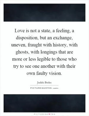 Love is not a state, a feeling, a disposition, but an exchange, uneven, fraught with history, with ghosts, with longings that are more or less legible to those who try to see one another with their own faulty vision Picture Quote #1
