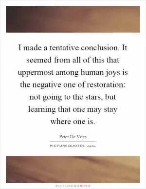 I made a tentative conclusion. It seemed from all of this that uppermost among human joys is the negative one of restoration: not going to the stars, but learning that one may stay where one is Picture Quote #1