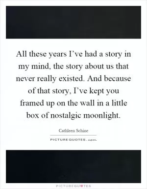 All these years I’ve had a story in my mind, the story about us that never really existed. And because of that story, I’ve kept you framed up on the wall in a little box of nostalgic moonlight Picture Quote #1