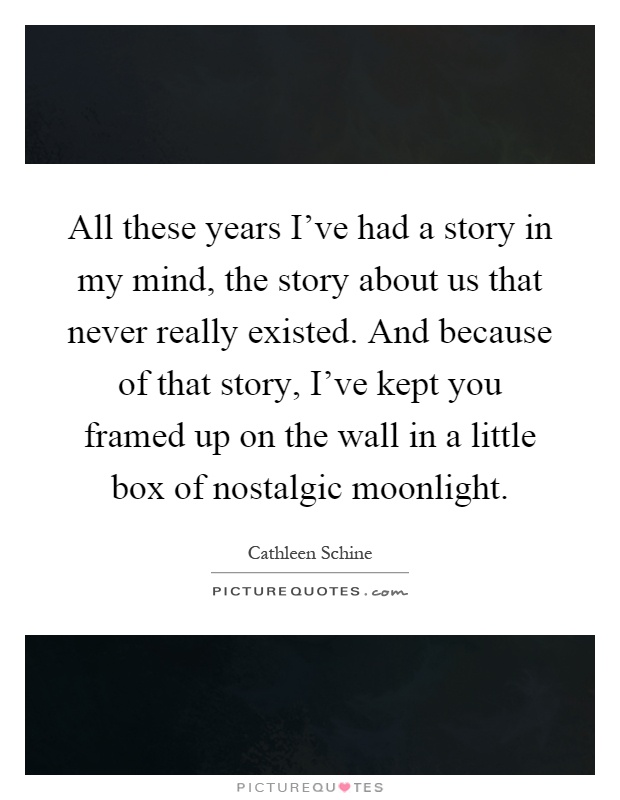 All these years I've had a story in my mind, the story about us that never really existed. And because of that story, I've kept you framed up on the wall in a little box of nostalgic moonlight Picture Quote #1