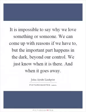 It is impossible to say why we love something or someone. We can come up with reasons if we have to, but the important part happens in the dark, beyond our control. We just know when it is there. And when it goes away Picture Quote #1