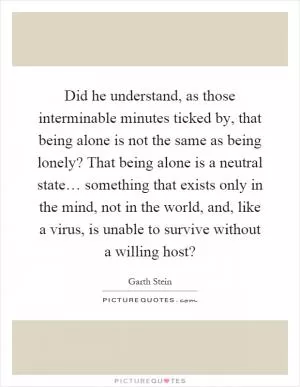 Did he understand, as those interminable minutes ticked by, that being alone is not the same as being lonely? That being alone is a neutral state… something that exists only in the mind, not in the world, and, like a virus, is unable to survive without a willing host? Picture Quote #1