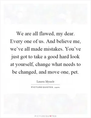 We are all flawed, my dear. Every one of us. And believe me, we’ve all made mistakes. You’ve just got to take a good hard look at yourself, change what needs to be changed, and move one, pet Picture Quote #1