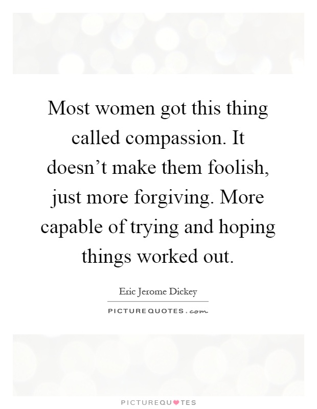 Most women got this thing called compassion. It doesn't make them foolish, just more forgiving. More capable of trying and hoping things worked out Picture Quote #1