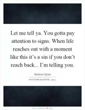 Let me tell ya. You gotta pay attention to signs. When life reaches out with a moment like this it’s a sin if you don’t reach back... I’m telling you Picture Quote #1