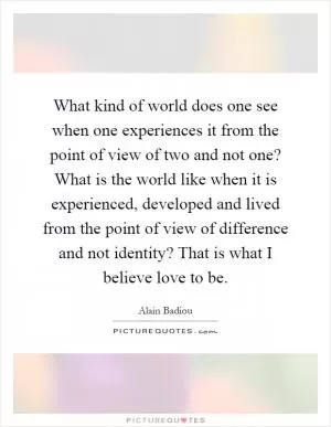 What kind of world does one see when one experiences it from the point of view of two and not one? What is the world like when it is experienced, developed and lived from the point of view of difference and not identity? That is what I believe love to be Picture Quote #1