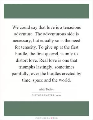 We could say that love is a tenacious adventure. The adventurous side is necessary, but equally so is the need for tenacity. To give up at the first hurdle, the first quarrel, is only to distort love. Real love is one that triumphs lastingly, sometimes painfully, over the hurdles erected by time, space and the world Picture Quote #1