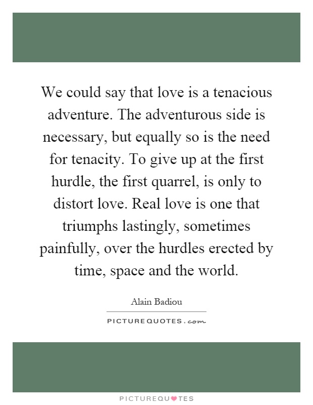 We could say that love is a tenacious adventure. The adventurous side is necessary, but equally so is the need for tenacity. To give up at the first hurdle, the first quarrel, is only to distort love. Real love is one that triumphs lastingly, sometimes painfully, over the hurdles erected by time, space and the world Picture Quote #1