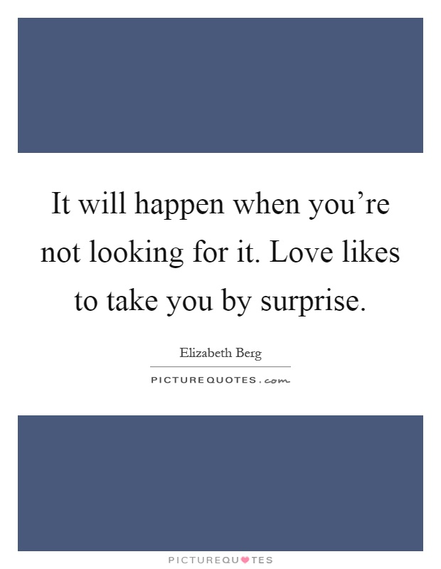 It will happen when you're not looking for it. Love likes to take you by surprise Picture Quote #1
