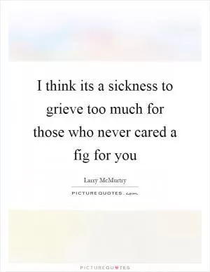 I think its a sickness to grieve too much for those who never cared a fig for you Picture Quote #1