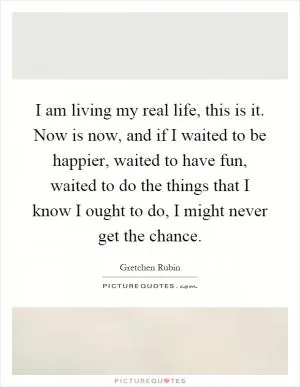 I am living my real life, this is it. Now is now, and if I waited to be happier, waited to have fun, waited to do the things that I know I ought to do, I might never get the chance Picture Quote #1