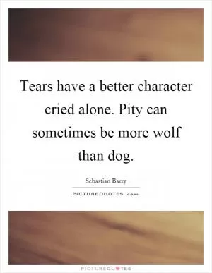 Tears have a better character cried alone. Pity can sometimes be more wolf than dog Picture Quote #1