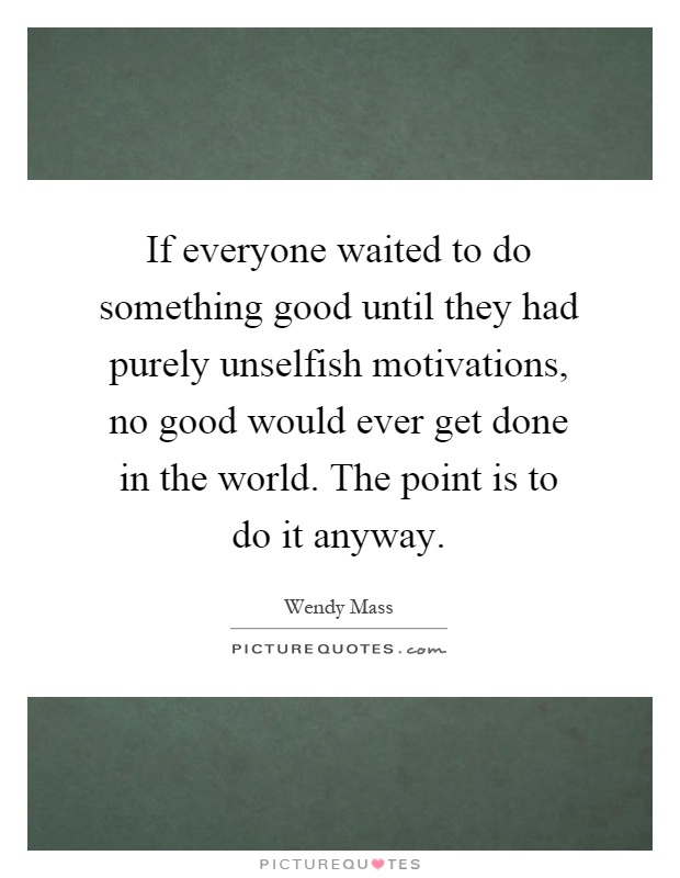 If everyone waited to do something good until they had purely unselfish motivations, no good would ever get done in the world. The point is to do it anyway Picture Quote #1