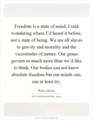 Freedom is a state of mind, I said wondering where I’d heard it before, not a state of being. We are all slaves to gravity and morality and the vicissitudes of nature. Our genes govern us much more than we’d like to think. Our bodies can not know absolute freedom but our minds can, can at least try Picture Quote #1