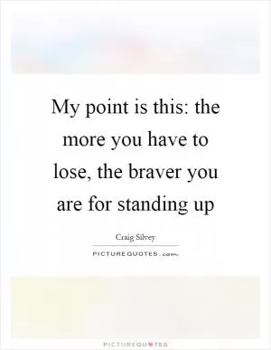 My point is this: the more you have to lose, the braver you are for standing up Picture Quote #1