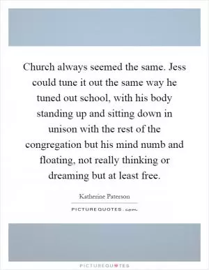 Church always seemed the same. Jess could tune it out the same way he tuned out school, with his body standing up and sitting down in unison with the rest of the congregation but his mind numb and floating, not really thinking or dreaming but at least free Picture Quote #1
