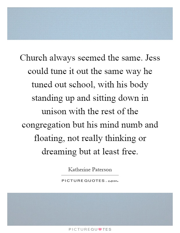 Church always seemed the same. Jess could tune it out the same way he tuned out school, with his body standing up and sitting down in unison with the rest of the congregation but his mind numb and floating, not really thinking or dreaming but at least free Picture Quote #1