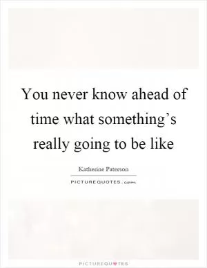 You never know ahead of time what something’s really going to be like Picture Quote #1