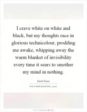 I crave white on white and black, but my thoughts race in glorious technicolour, prodding me awake, whipping away the warm blanket of invisibility every time it sears to smother my mind in nothing Picture Quote #1