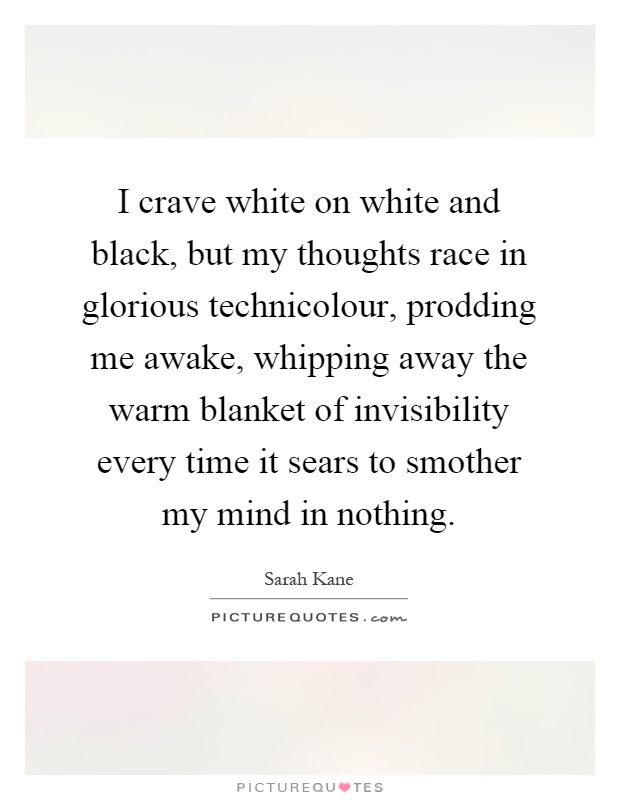 I crave white on white and black, but my thoughts race in glorious technicolour, prodding me awake, whipping away the warm blanket of invisibility every time it sears to smother my mind in nothing Picture Quote #1
