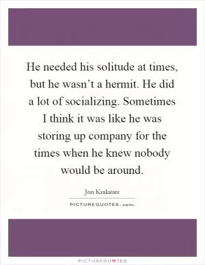 He needed his solitude at times, but he wasn’t a hermit. He did a lot of socializing. Sometimes I think it was like he was storing up company for the times when he knew nobody would be around Picture Quote #1