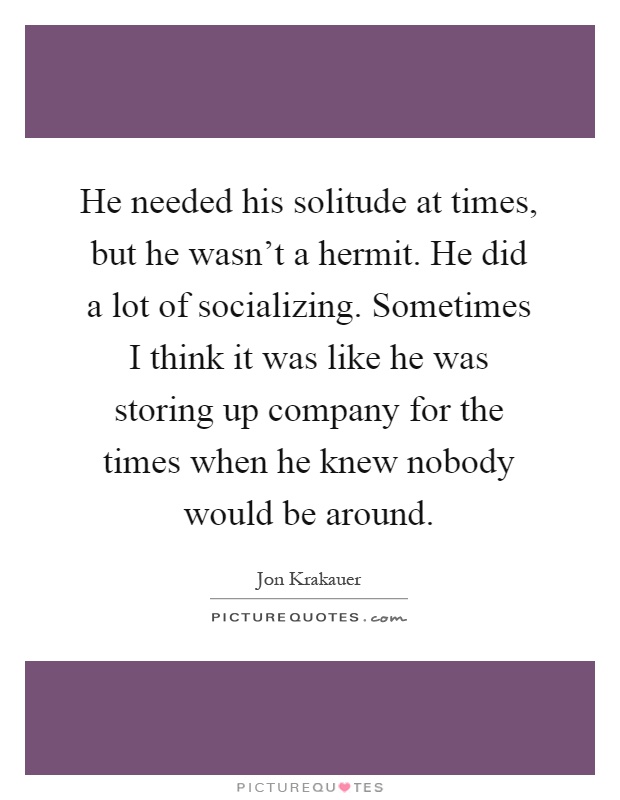 He needed his solitude at times, but he wasn't a hermit. He did a lot of socializing. Sometimes I think it was like he was storing up company for the times when he knew nobody would be around Picture Quote #1