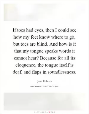 If toes had eyes, then I could see how my feet know where to go, but toes are blind. And how is it that my tongue speaks words it cannot hear? Because for all its eloquence, the tongue itself is deaf, and flaps in soundlessness Picture Quote #1