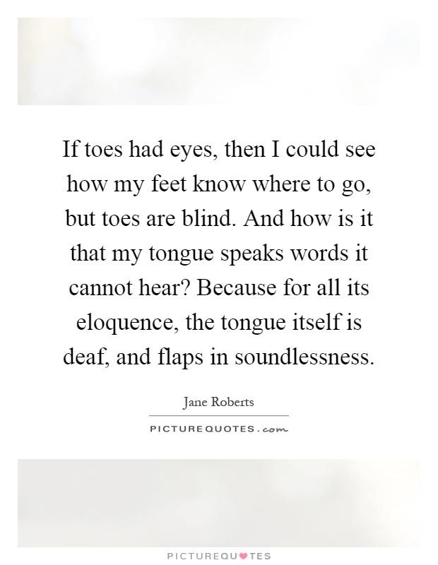 If toes had eyes, then I could see how my feet know where to go, but toes are blind. And how is it that my tongue speaks words it cannot hear? Because for all its eloquence, the tongue itself is deaf, and flaps in soundlessness Picture Quote #1