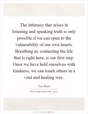 The intimacy that arises in listening and speaking truth is only possible if we can open to the vulnerability of our own hearts. Breathing in, contacting the life that is right here, is our first step. Once we have held ourselves with kindness, we can touch others in a vital and healing way Picture Quote #1