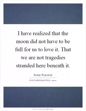 I have realized that the moon did not have to be full for us to love it. That we are not tragedies stranded here beneath it Picture Quote #1