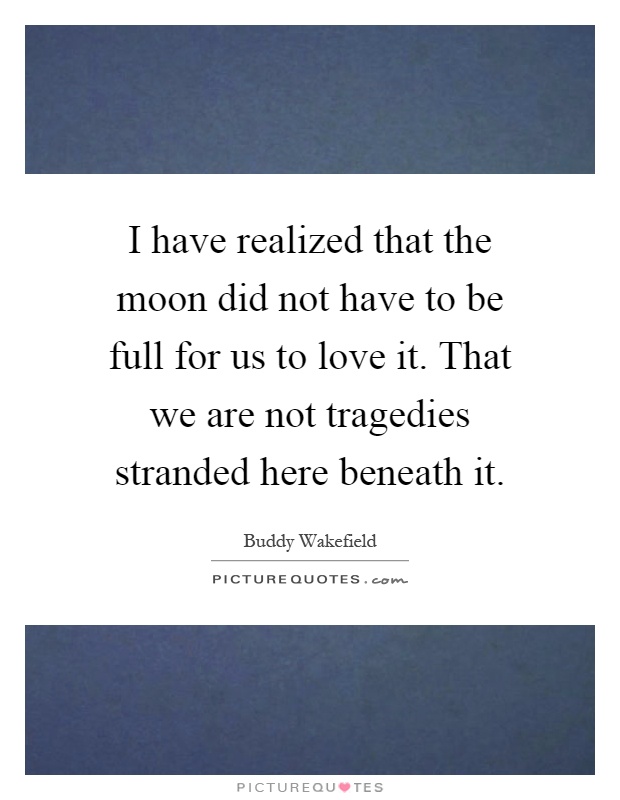 I have realized that the moon did not have to be full for us to love it. That we are not tragedies stranded here beneath it Picture Quote #1