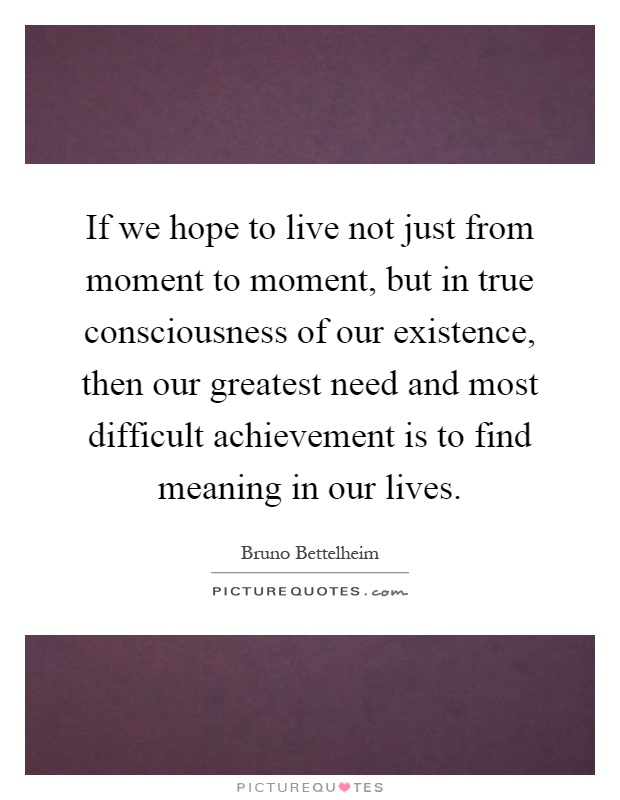If we hope to live not just from moment to moment, but in true consciousness of our existence, then our greatest need and most difficult achievement is to find meaning in our lives Picture Quote #1