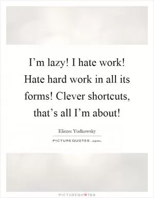I’m lazy! I hate work! Hate hard work in all its forms! Clever shortcuts, that’s all I’m about! Picture Quote #1