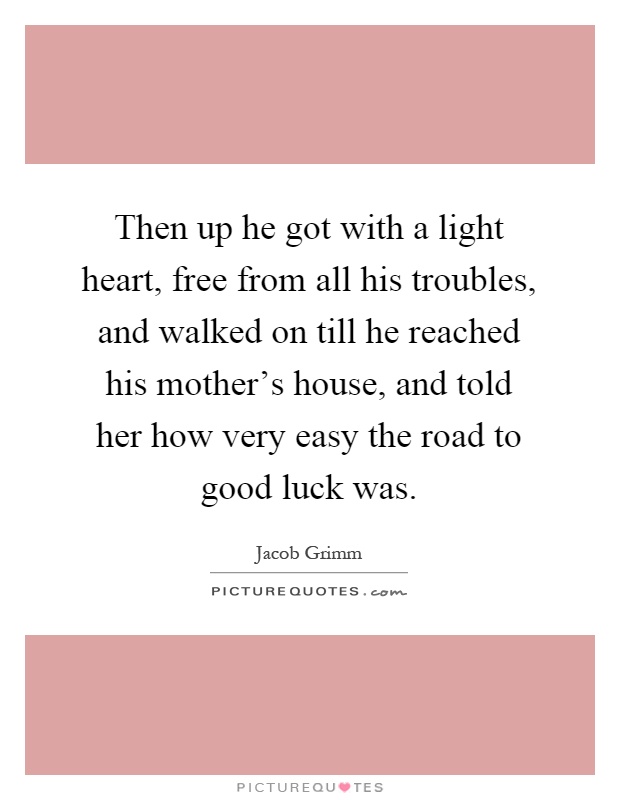 Then up he got with a light heart, free from all his troubles, and walked on till he reached his mother's house, and told her how very easy the road to good luck was Picture Quote #1