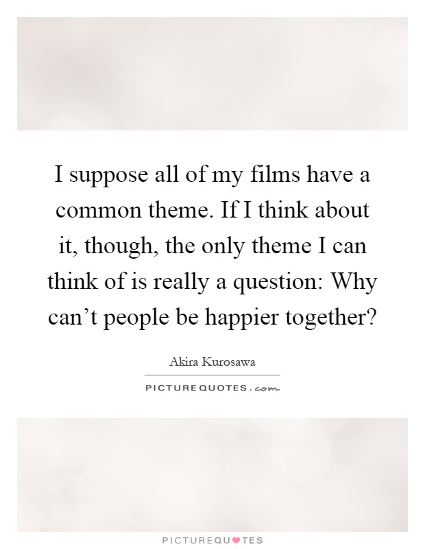 I suppose all of my films have a common theme. If I think about it, though, the only theme I can think of is really a question: Why can't people be happier together? Picture Quote #1