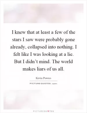 I knew that at least a few of the stars I saw were probably gone already, collapsed into nothing. I felt like I was looking at a lie. But I didn’t mind. The world makes liars of us all Picture Quote #1
