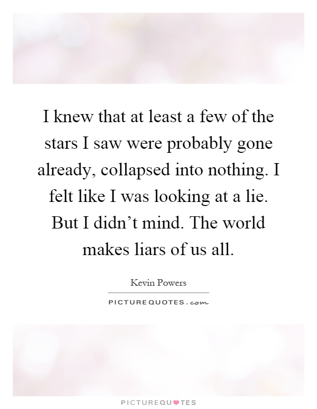 I knew that at least a few of the stars I saw were probably gone already, collapsed into nothing. I felt like I was looking at a lie. But I didn't mind. The world makes liars of us all Picture Quote #1