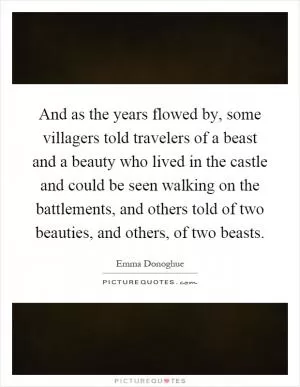 And as the years flowed by, some villagers told travelers of a beast and a beauty who lived in the castle and could be seen walking on the battlements, and others told of two beauties, and others, of two beasts Picture Quote #1