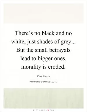 There’s no black and no white, just shades of grey... But the small betrayals lead to bigger ones, morality is eroded Picture Quote #1