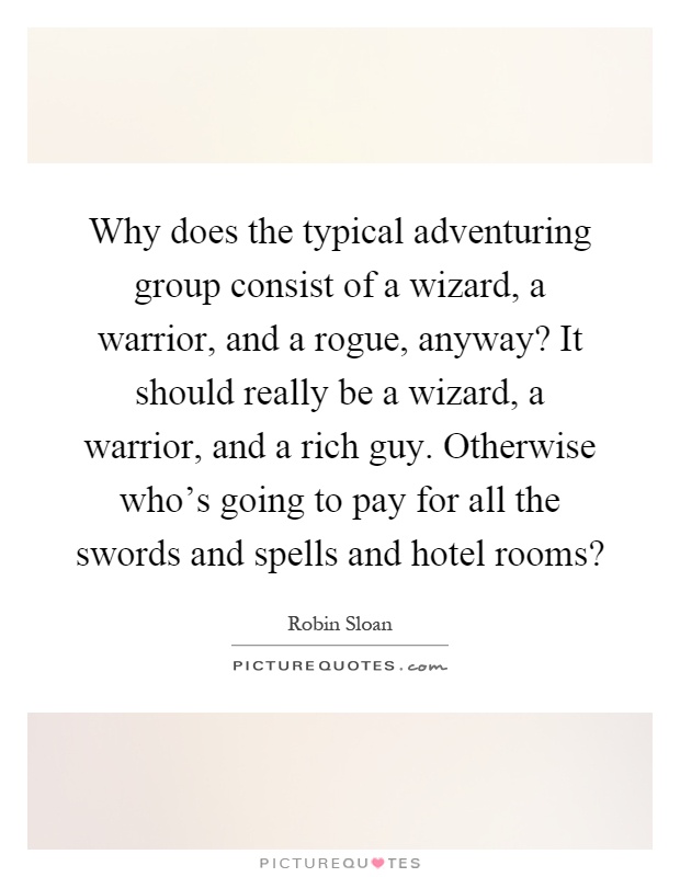 Why does the typical adventuring group consist of a wizard, a warrior, and a rogue, anyway? It should really be a wizard, a warrior, and a rich guy. Otherwise who's going to pay for all the swords and spells and hotel rooms? Picture Quote #1