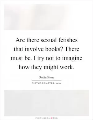 Are there sexual fetishes that involve books? There must be. I try not to imagine how they might work Picture Quote #1