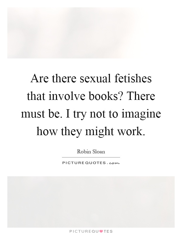 Are there sexual fetishes that involve books? There must be. I try not to imagine how they might work Picture Quote #1