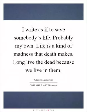 I write as if to save somebody’s life. Probably my own. Life is a kind of madness that death makes. Long live the dead because we live in them Picture Quote #1
