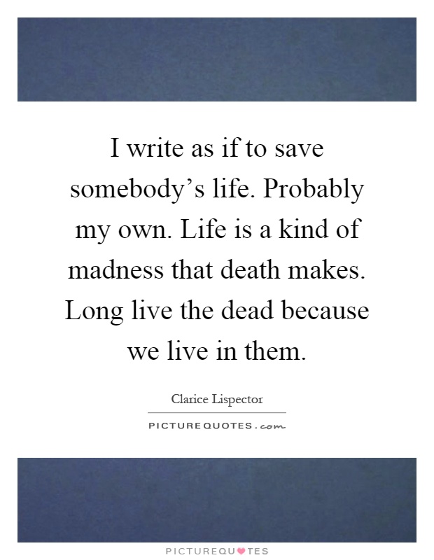 I write as if to save somebody's life. Probably my own. Life is a kind of madness that death makes. Long live the dead because we live in them Picture Quote #1