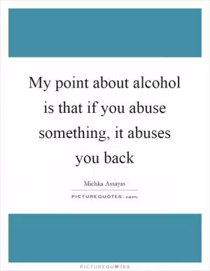 My point about alcohol is that if you abuse something, it abuses you back Picture Quote #1