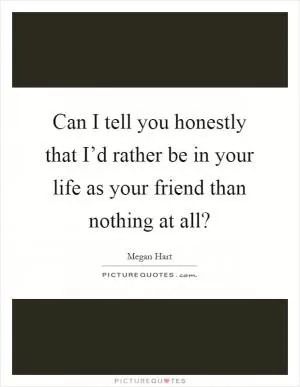 Can I tell you honestly that I’d rather be in your life as your friend than nothing at all? Picture Quote #1