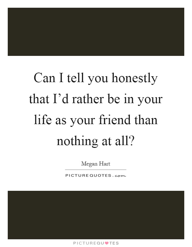 Can I tell you honestly that I'd rather be in your life as your friend than nothing at all? Picture Quote #1