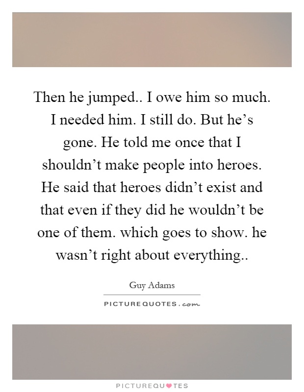 Then he jumped.. I owe him so much. I needed him. I still do. But he's gone. He told me once that I shouldn't make people into heroes. He said that heroes didn't exist and that even if they did he wouldn't be one of them. which goes to show. he wasn't right about everything Picture Quote #1